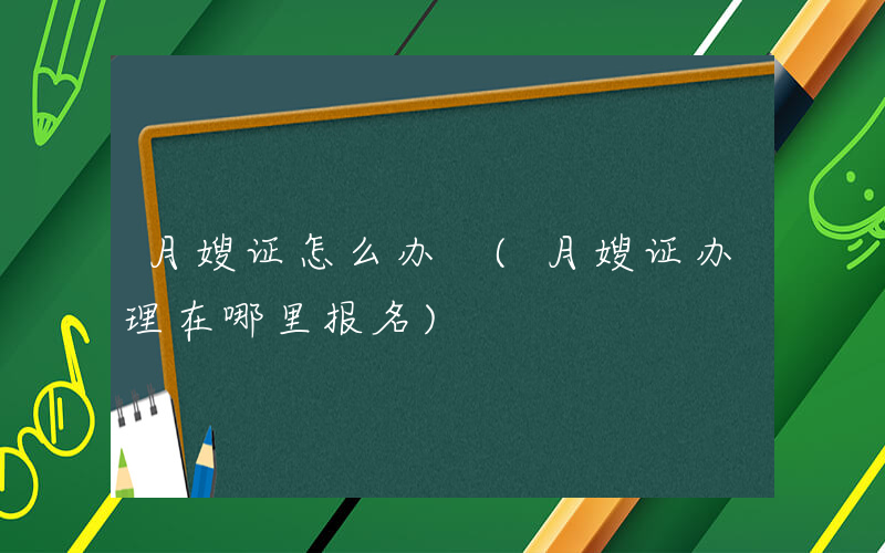 月嫂证怎么办 (月嫂证办理在哪里报名)